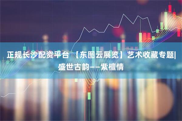 正规长沙配资平台 【东图云展览】艺术收藏专题|盛世古韵——紫檀情