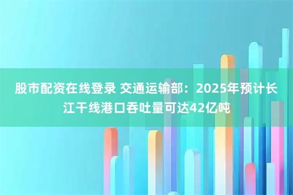 股市配资在线登录 交通运输部：2025年预计长江干线港口吞吐量可达42亿吨