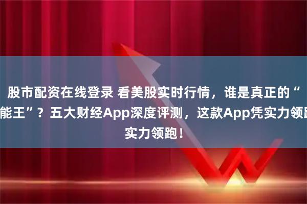 股市配资在线登录 看美股实时行情，谁是真正的“全能王”？五大财经App深度评测，这款App凭实力领跑！
