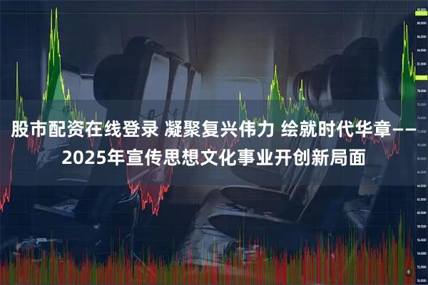 股市配资在线登录 凝聚复兴伟力 绘就时代华章——2025年宣传思想文化事业开创新局面