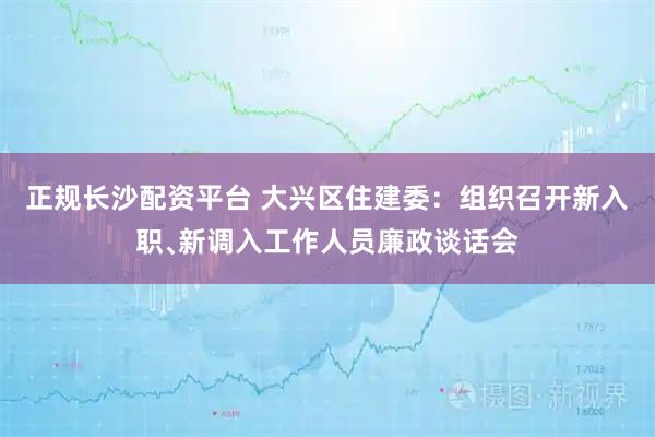 正规长沙配资平台 大兴区住建委：组织召开新入职﹑新调入工作人员廉政谈话会
