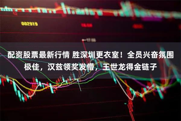 配资股票最新行情 胜深圳更衣室！全员兴奋氛围极佳，汉兹领奖发懵，王世龙得金链子