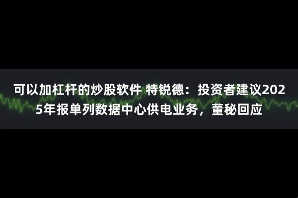 可以加杠杆的炒股软件 特锐德：投资者建议2025年报单列数据中心供电业务，董秘回应