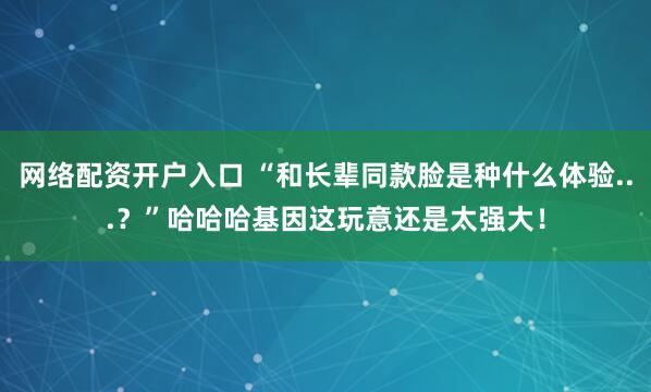 网络配资开户入口 “和长辈同款脸是种什么体验...？”哈哈哈基因这玩意还是太强大！